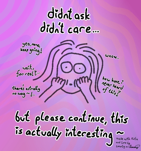 poor digital drawing with pinkish backgorund. girl face in center, looking with wide eyes. text says "didnt ask, didnt care... but please continue, this is actually interesting ~". small text arund girl face says "yea nono, keep going!", "waow...", "wait, for real?...", "there's actually now way ~ ! ..." and "how have i never heard of this?". text in bottom right says "made with krita and love by smorty on lemmy"